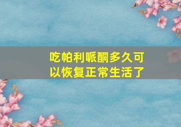 吃帕利哌酮多久可以恢复正常生活了