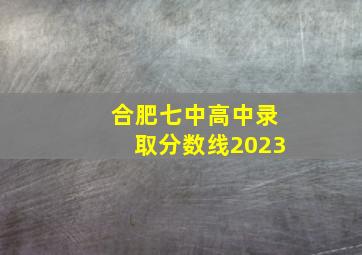 合肥七中高中录取分数线2023