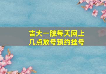 吉大一院每天网上几点放号预约挂号