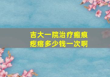 吉大一院治疗瘢痕疙瘩多少钱一次啊