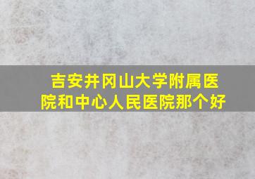 吉安井冈山大学附属医院和中心人民医院那个好