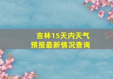 吉林15天内天气预报最新情况查询