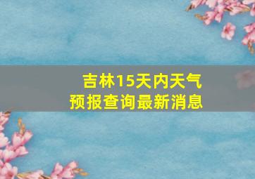 吉林15天内天气预报查询最新消息