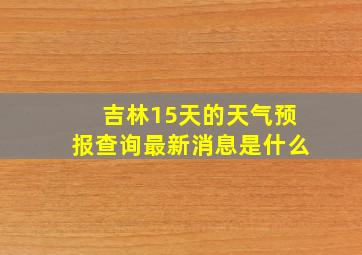 吉林15天的天气预报查询最新消息是什么