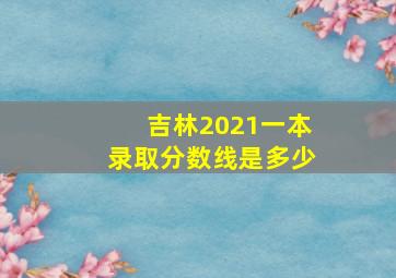 吉林2021一本录取分数线是多少