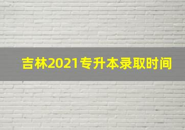 吉林2021专升本录取时间