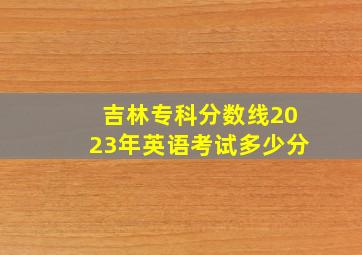 吉林专科分数线2023年英语考试多少分