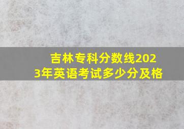 吉林专科分数线2023年英语考试多少分及格