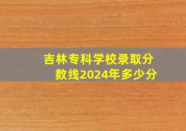 吉林专科学校录取分数线2024年多少分