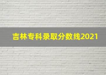 吉林专科录取分数线2021