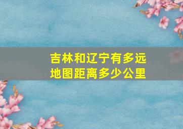 吉林和辽宁有多远地图距离多少公里