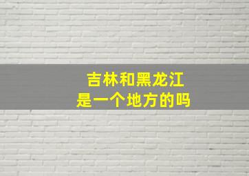 吉林和黑龙江是一个地方的吗