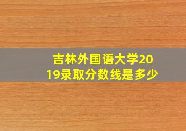 吉林外国语大学2019录取分数线是多少