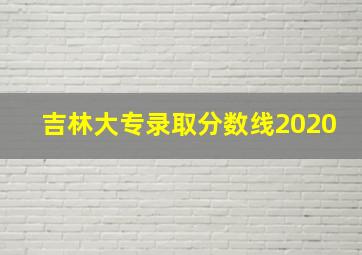 吉林大专录取分数线2020