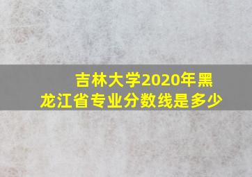 吉林大学2020年黑龙江省专业分数线是多少