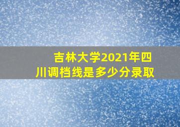 吉林大学2021年四川调档线是多少分录取