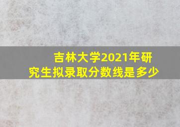 吉林大学2021年研究生拟录取分数线是多少