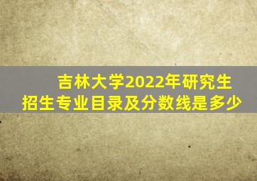 吉林大学2022年研究生招生专业目录及分数线是多少