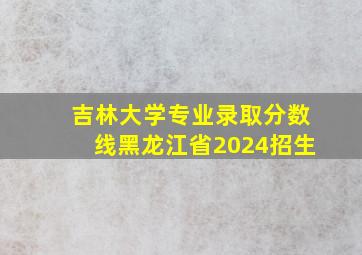 吉林大学专业录取分数线黑龙江省2024招生