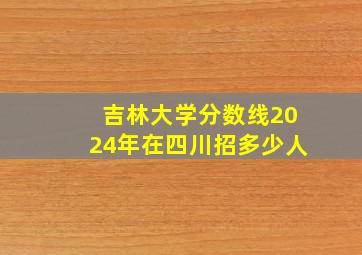 吉林大学分数线2024年在四川招多少人