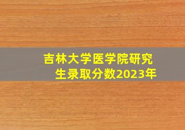 吉林大学医学院研究生录取分数2023年