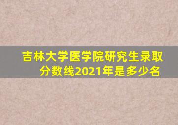 吉林大学医学院研究生录取分数线2021年是多少名