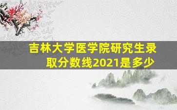 吉林大学医学院研究生录取分数线2021是多少