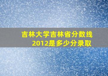 吉林大学吉林省分数线2012是多少分录取