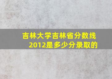 吉林大学吉林省分数线2012是多少分录取的