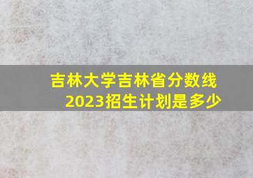 吉林大学吉林省分数线2023招生计划是多少