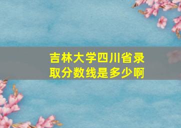 吉林大学四川省录取分数线是多少啊