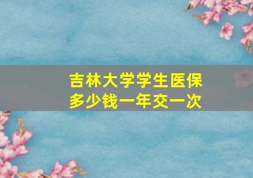 吉林大学学生医保多少钱一年交一次