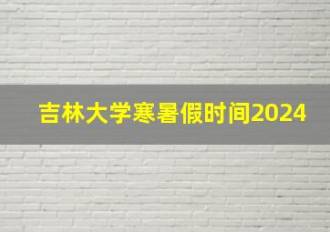 吉林大学寒暑假时间2024