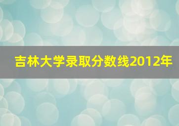 吉林大学录取分数线2012年