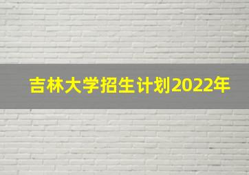 吉林大学招生计划2022年