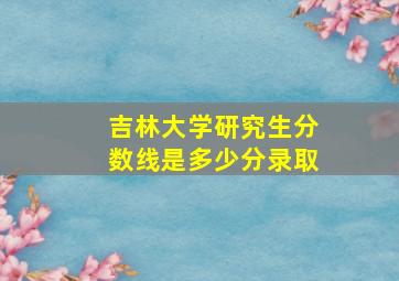 吉林大学研究生分数线是多少分录取