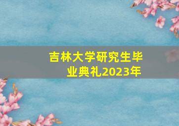 吉林大学研究生毕业典礼2023年