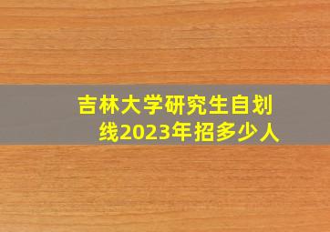 吉林大学研究生自划线2023年招多少人