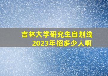 吉林大学研究生自划线2023年招多少人啊