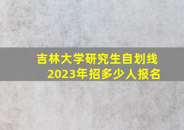 吉林大学研究生自划线2023年招多少人报名