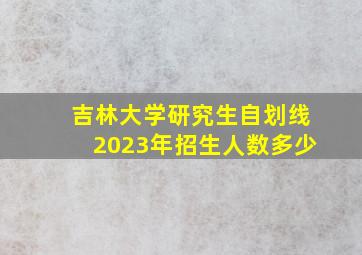 吉林大学研究生自划线2023年招生人数多少