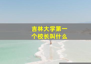 吉林大学第一个校长叫什么