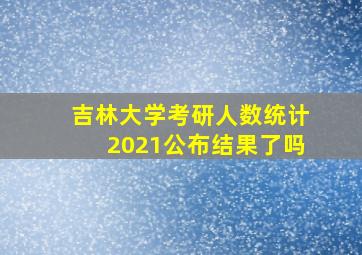 吉林大学考研人数统计2021公布结果了吗