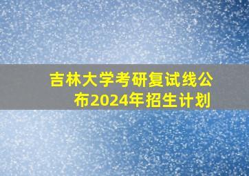 吉林大学考研复试线公布2024年招生计划