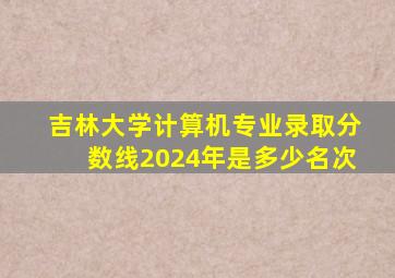 吉林大学计算机专业录取分数线2024年是多少名次