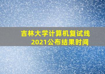 吉林大学计算机复试线2021公布结果时间