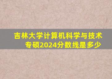 吉林大学计算机科学与技术专硕2024分数线是多少