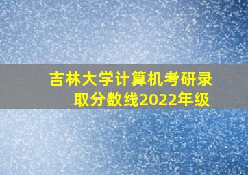 吉林大学计算机考研录取分数线2022年级