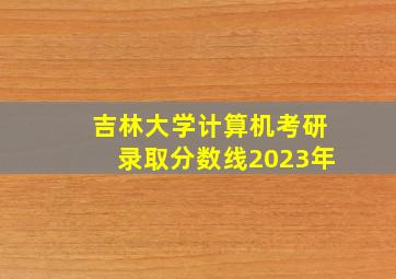 吉林大学计算机考研录取分数线2023年