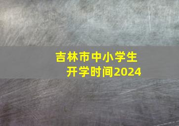 吉林市中小学生开学时间2024